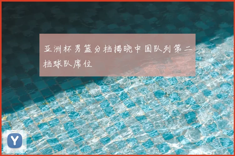 亚洲杯男篮分档揭晓中国队列第二档球队席位
