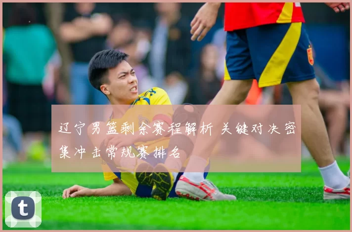 辽宁男篮剩余赛程解析 关键对决密集冲击常规赛排名