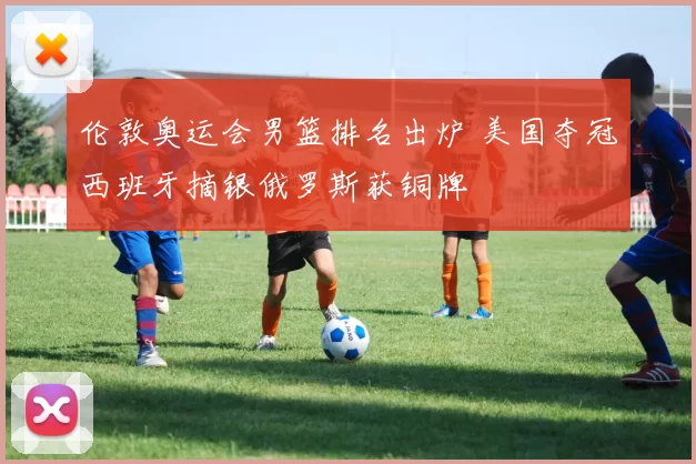 伦敦奥运会男篮排名出炉 美国夺冠西班牙摘银俄罗斯获铜牌