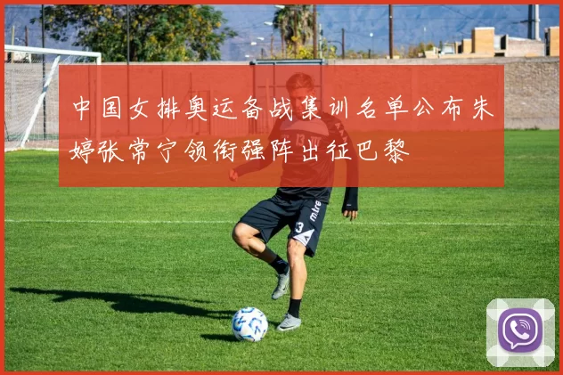 中国女排奥运备战集训名单公布朱婷张常宁领衔强阵出征巴黎