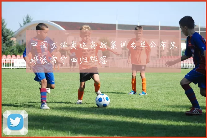 中国女排奥运备战集训名单公布朱婷张常宁回归阵容