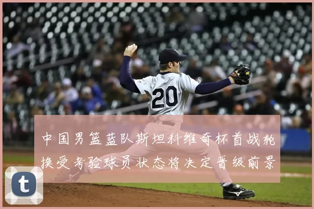 中国男篮蓝队斯坦科维奇杯首战轮换受考验球员状态将决定晋级前景