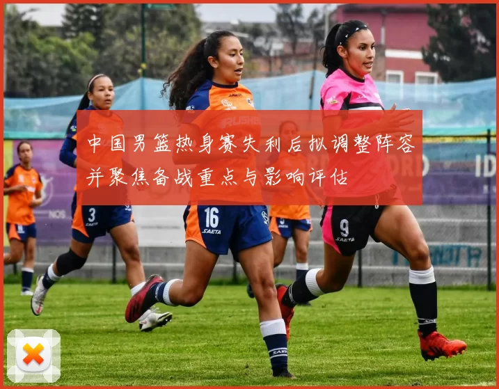 中国男篮热身赛失利后拟调整阵容并聚焦备战重点与影响评估