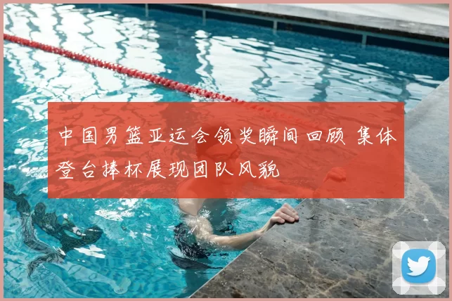 中国男篮亚运会领奖瞬间回顾 集体登台捧杯展现团队风貌