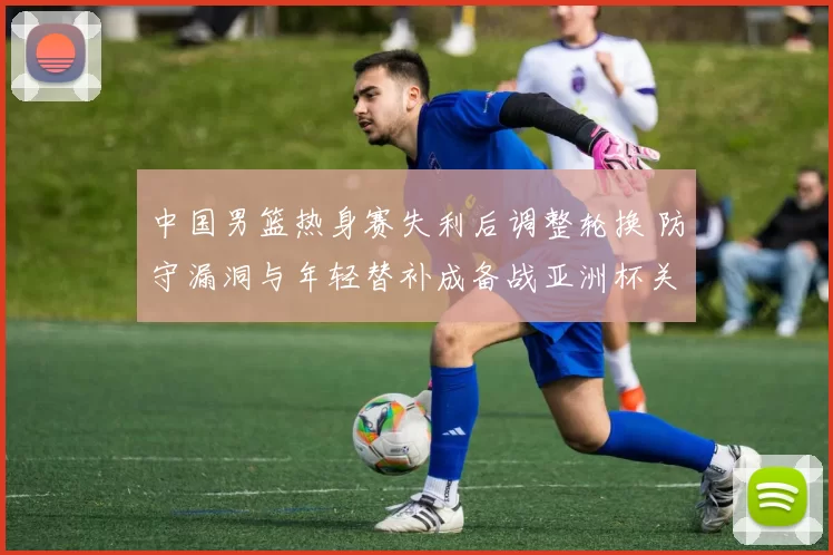 中国男篮热身赛失利后调整轮换 防守漏洞与年轻替补成备战亚洲杯关键