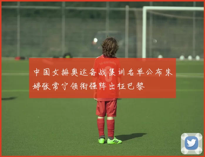 中国女排奥运备战集训名单公布朱婷张常宁领衔强阵出征巴黎