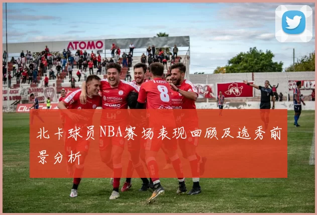 北卡球员NBA赛场表现回顾及选秀前景分析