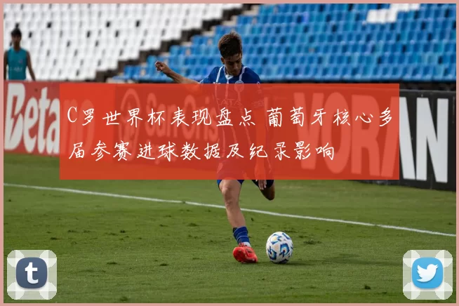 C罗世界杯表现盘点 葡萄牙核心多届参赛进球数据及纪录影响