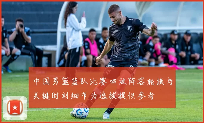 中国男篮蓝队比赛回放阵容轮换与关键时刻细节为选拔提供参考