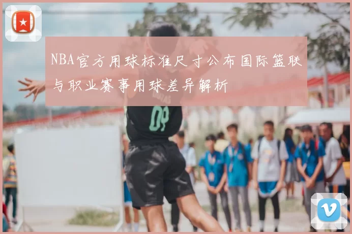 NBA官方用球标准尺寸公布国际篮联与职业赛事用球差异解析