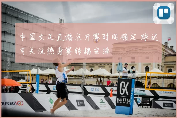 中国女足直播点开赛时间确定 球迷可关注热身赛转播安排