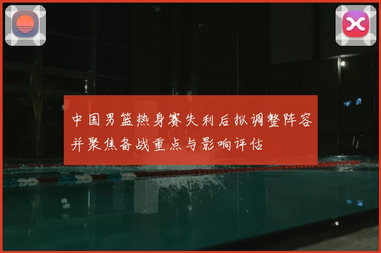 中国男篮热身赛失利后拟调整阵容并聚焦备战重点与影响评估