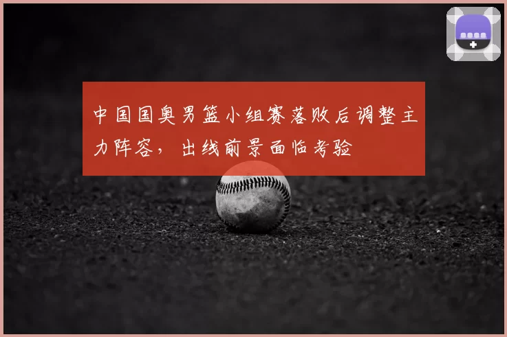 中国国奥男篮小组赛落败后调整主力阵容，出线前景面临考验