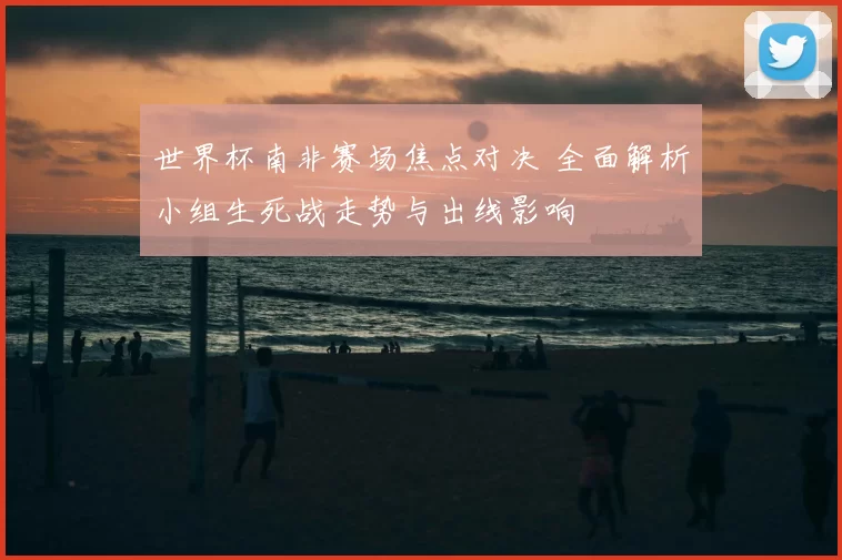 世界杯南非赛场焦点对决 全面解析小组生死战走势与出线影响