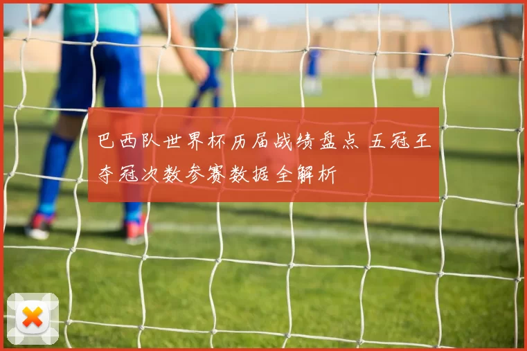 巴西队世界杯历届战绩盘点 五冠王夺冠次数参赛数据全解析