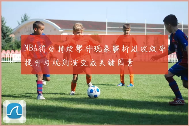 NBA得分持续攀升现象解析进攻效率提升与规则演变成关键因素