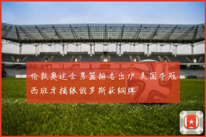 伦敦奥运会男篮排名出炉 美国夺冠西班牙摘银俄罗斯获铜牌