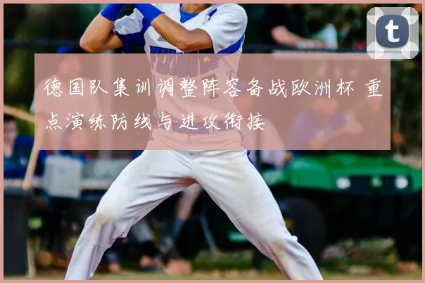 德国队集训调整阵容备战欧洲杯 重点演练防线与进攻衔接