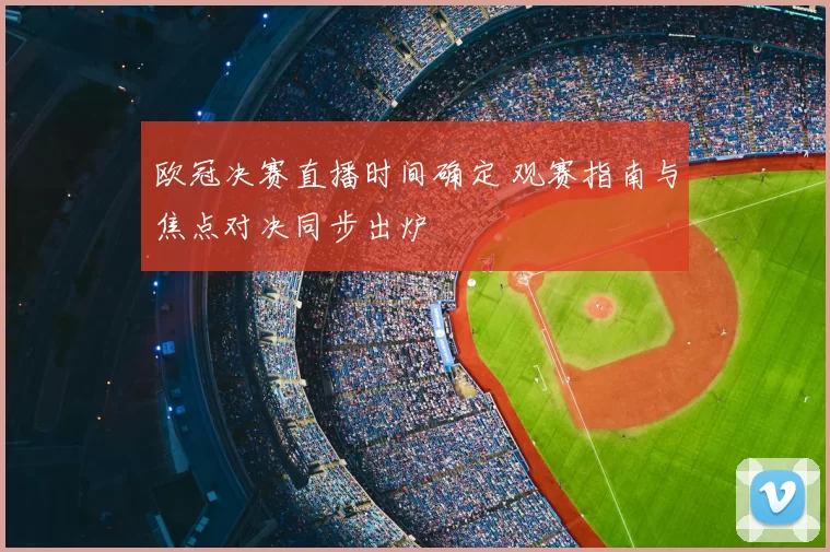欧冠决赛直播时间确定 观赛指南与焦点对决同步出炉