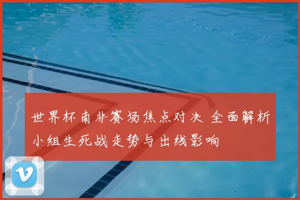 世界杯南非赛场焦点对决 全面解析小组生死战走势与出线影响