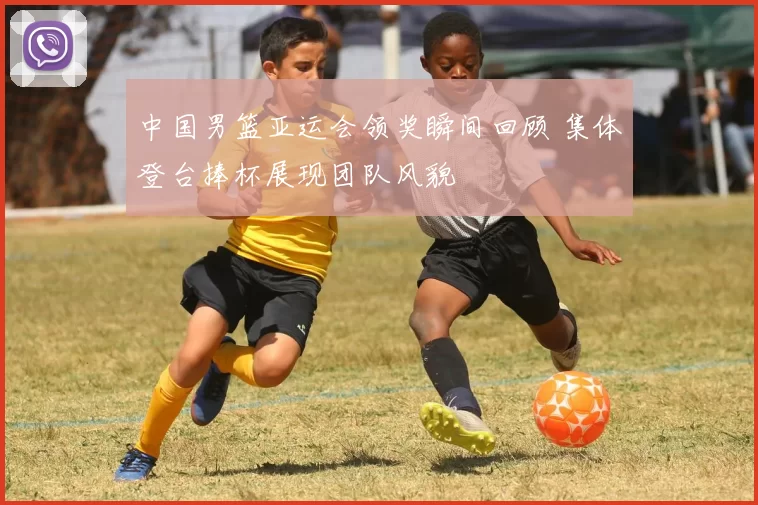 中国男篮亚运会领奖瞬间回顾 集体登台捧杯展现团队风貌