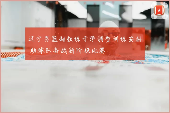 辽宁男篮副教练于学调整训练安排 助球队备战新阶段比赛