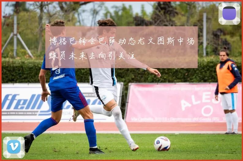 博格巴转会巴萨动态尤文图斯中场球员未来去向引关注