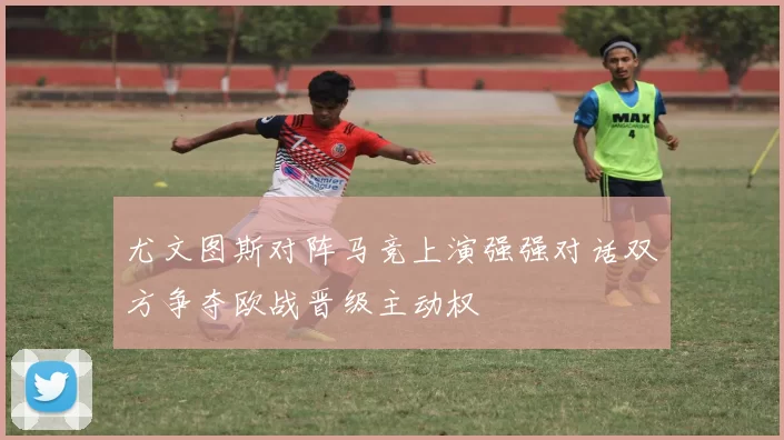 尤文图斯对阵马竞上演强强对话双方争夺欧战晋级主动权