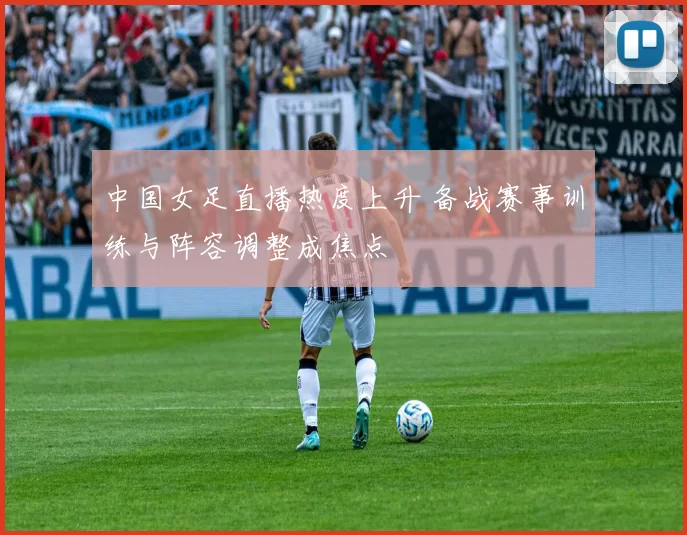 中国女足直播热度上升 备战赛事训练与阵容调整成焦点