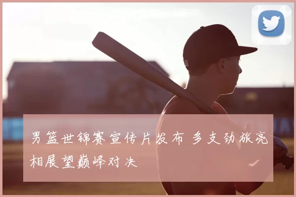 男篮世锦赛宣传片发布 多支劲旅亮相展望巅峰对决