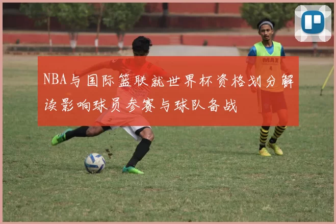 NBA与国际篮联就世界杯资格划分解读影响球员参赛与球队备战