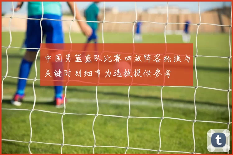 中国男篮蓝队比赛回放阵容轮换与关键时刻细节为选拔提供参考