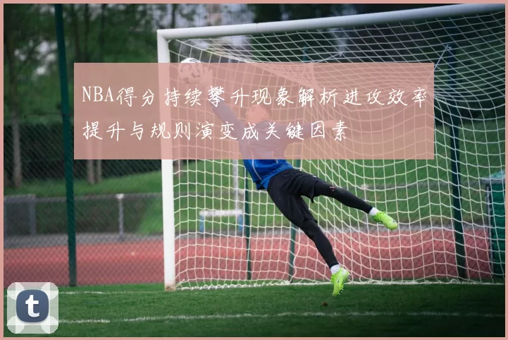 NBA得分持续攀升现象解析进攻效率提升与规则演变成关键因素