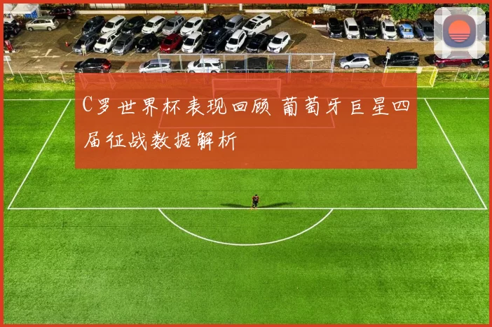 C罗世界杯表现回顾 葡萄牙巨星四届征战数据解析