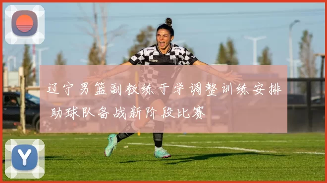 辽宁男篮副教练于学调整训练安排 助球队备战新阶段比赛