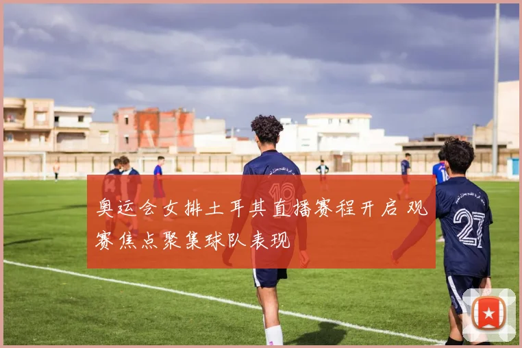 奥运会女排土耳其直播赛程开启 观赛焦点聚集球队表现