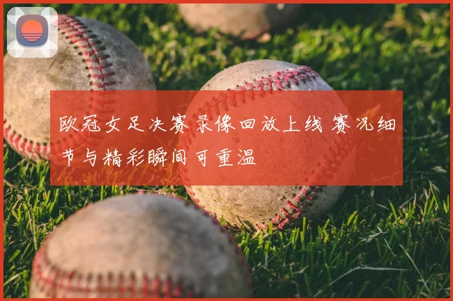 欧冠女足决赛录像回放上线 赛况细节与精彩瞬间可重温