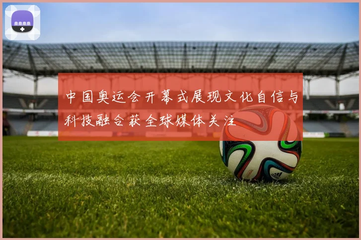中国奥运会开幕式展现文化自信与科技融合获全球媒体关注