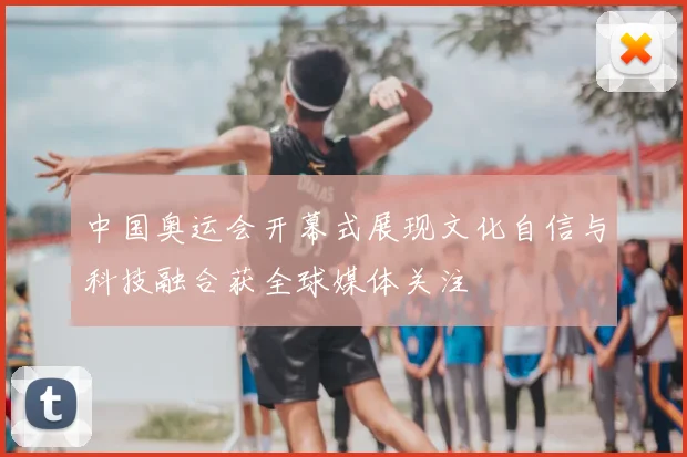 中国奥运会开幕式展现文化自信与科技融合获全球媒体关注