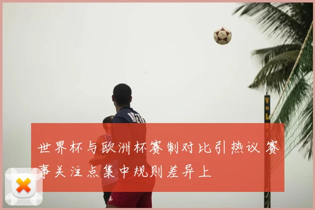 世界杯与欧洲杯赛制对比引热议 赛事关注点集中规则差异上