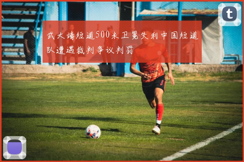 武大靖短道500米卫冕失利中国短道队遭遇裁判争议判罚